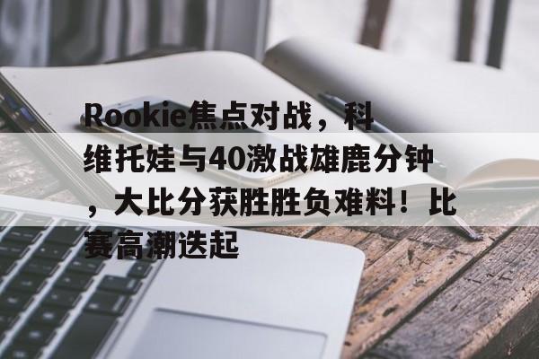 爱游戏（ayx）-Rookie焦点对战，科维托娃与40激战雄鹿分钟，大比分获胜胜负难料！比赛高潮迭起-爱游戏（ayx）