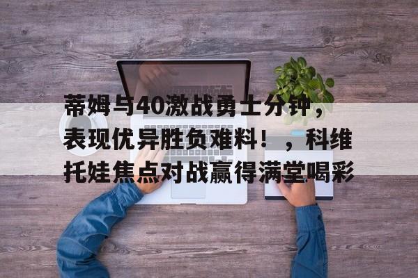 爱游戏（ayx）-蒂姆与40激战勇士分钟，表现优异胜负难料！，科维托娃焦点对战赢得满堂喝彩-爱游戏（ayx）